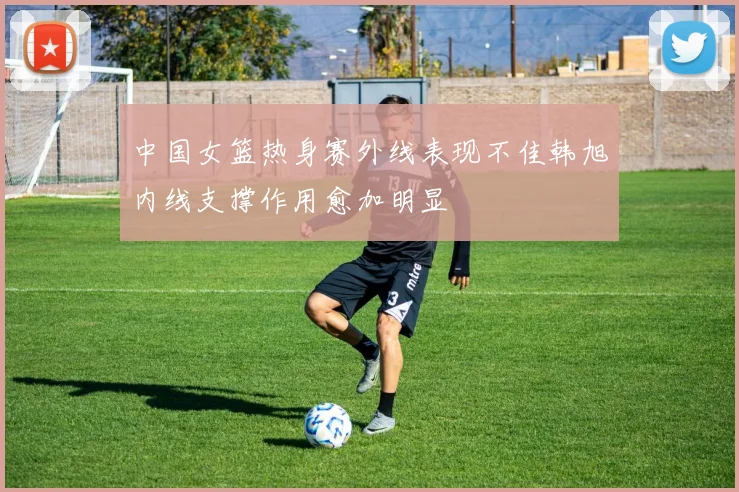 中国女篮热身赛外线表现不佳韩旭内线支撑作用愈加明显