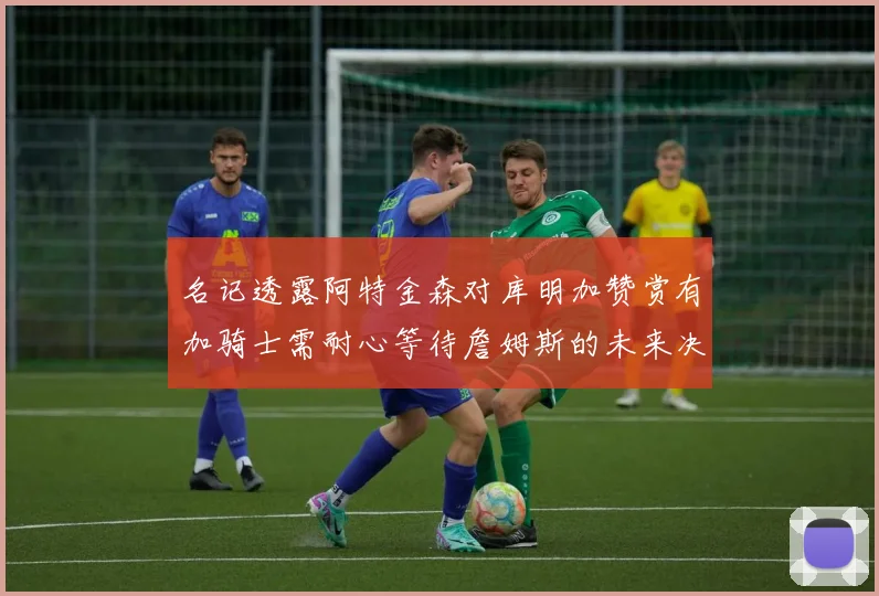 名记透露阿特金森对库明加赞赏有加骑士需耐心等待詹姆斯的未来决定