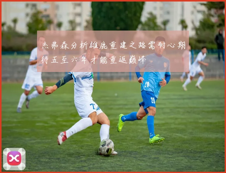杰弗森分析雄鹿重建之路需耐心期待五至六年才能重返巅峰