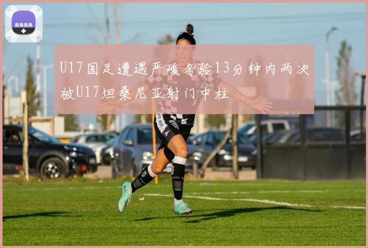 U17国足遭遇严峻考验13分钟内两次被U17坦桑尼亚射门中柱