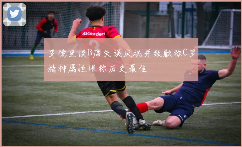 罗德里谈B席失误庆祝并致歉称C罗精神属性堪称历史最佳