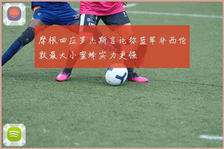 摩根回应罗杰斯言论称蓝军非西伦敦最大小蜜蜂实力更强