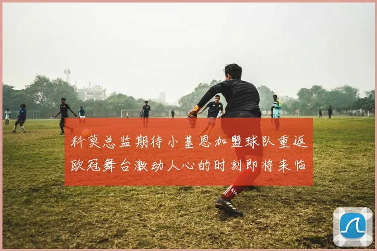 科莫总监期待小基恩加盟球队重返欧冠舞台激动人心的时刻即将来临