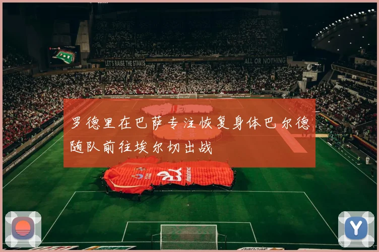罗德里在巴萨专注恢复身体巴尔德随队前往埃尔切出战