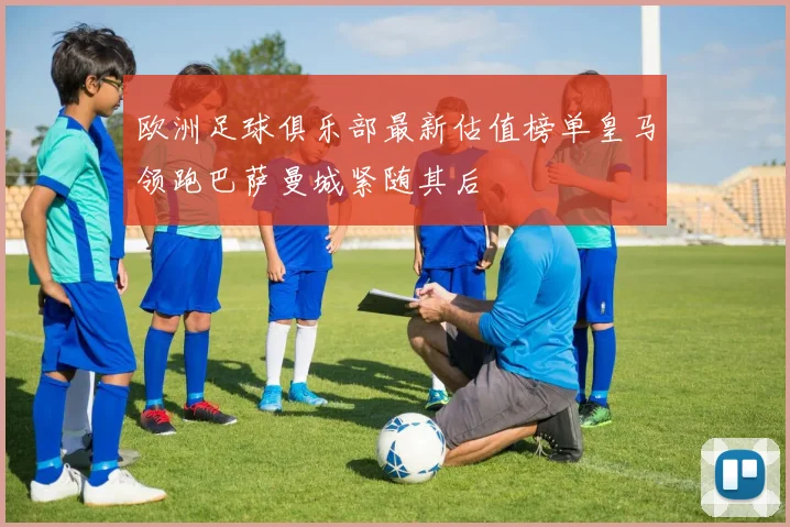 欧洲足球俱乐部最新估值榜单皇马领跑巴萨曼城紧随其后