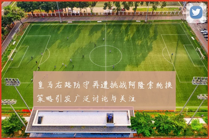 皇马右路防守再遭挑战阿隆索轮换策略引发广泛讨论与关注