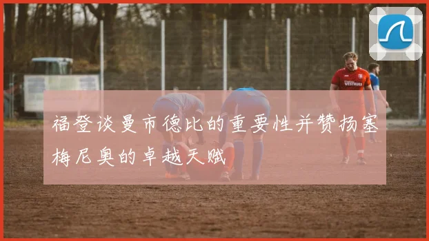 福登谈曼市德比的重要性并赞扬塞梅尼奥的卓越天赋