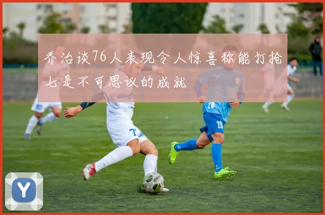 乔治谈76人表现令人惊喜称能打抢七是不可思议的成就