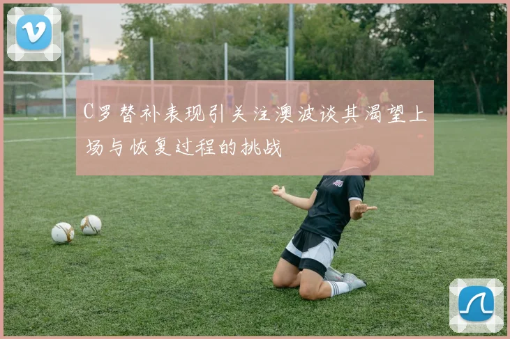 C罗替补表现引关注澳波谈其渴望上场与恢复过程的挑战