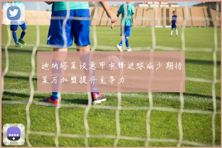 迪纳塔莱谈意甲中锋进球减少期待莱万加盟提升竞争力
