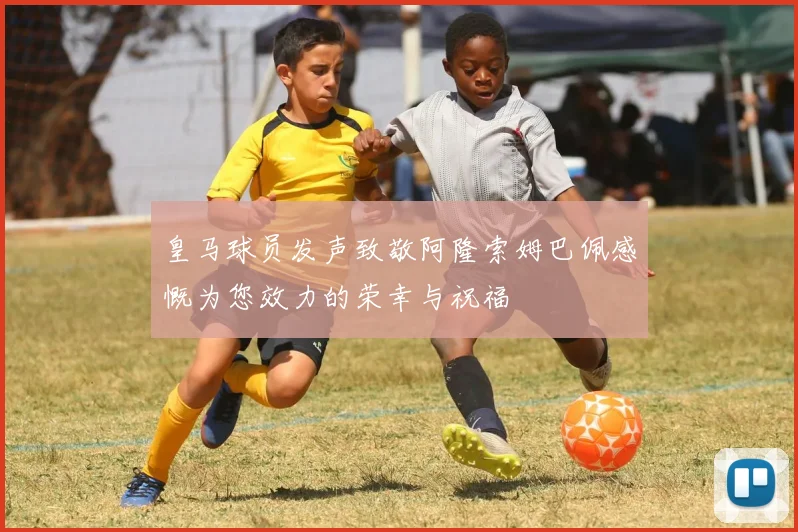 皇马球员发声致敬阿隆索姆巴佩感慨为您效力的荣幸与祝福