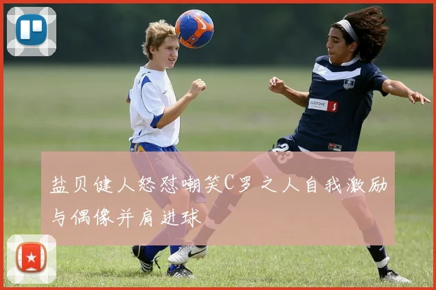 盐贝健人怒怼嘲笑C罗之人自我激励与偶像并肩进球