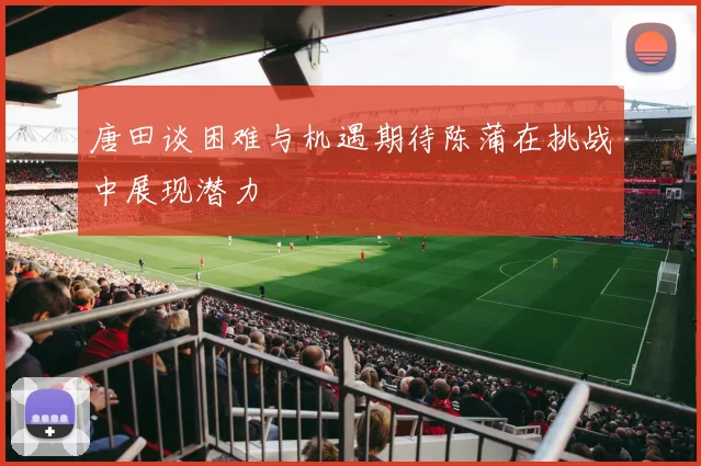 唐田谈困难与机遇期待陈蒲在挑战中展现潜力