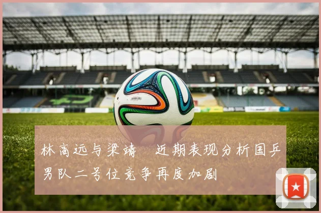 林高远与梁靖崑近期表现分析国乒男队二号位竞争再度加剧