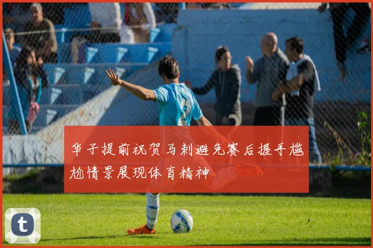 华子提前祝贺马刺避免赛后握手尴尬情景展现体育精神