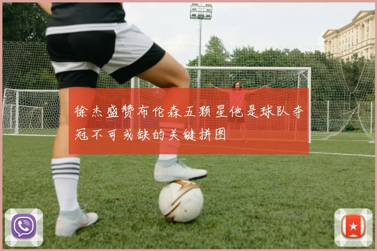 徐杰盛赞布伦森五颗星他是球队夺冠不可或缺的关键拼图