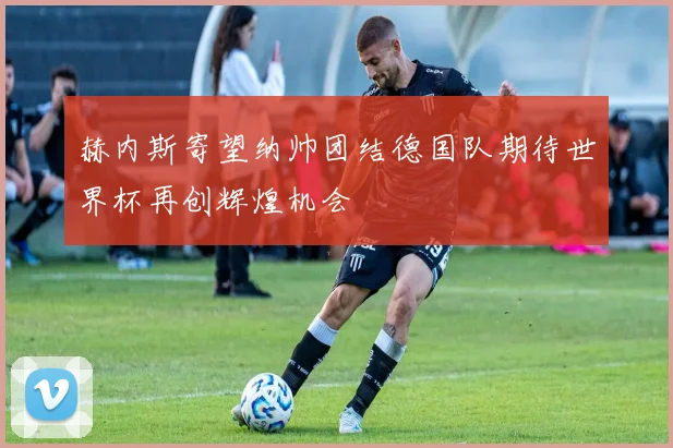 赫内斯寄望纳帅团结德国队期待世界杯再创辉煌机会