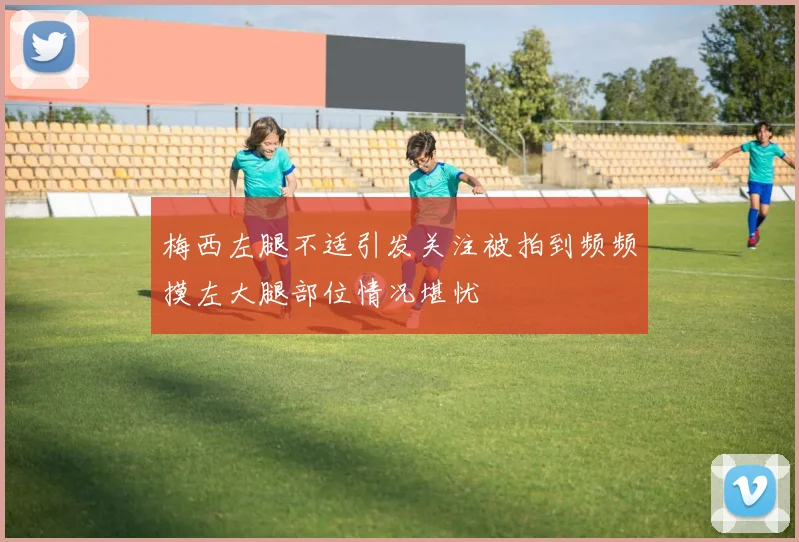 梅西左腿不适引发关注被拍到频频摸左大腿部位情况堪忧