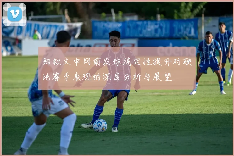 郑钦文中网前发球稳定性提升对硬地赛季表现的深度分析与展望