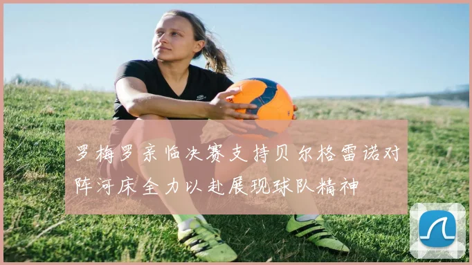 罗梅罗亲临决赛支持贝尔格雷诺对阵河床全力以赴展现球队精神
