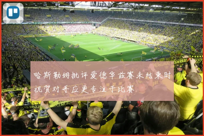哈斯勒姆批评爱德华兹赛未结束时祝贺对手应更专注于比赛