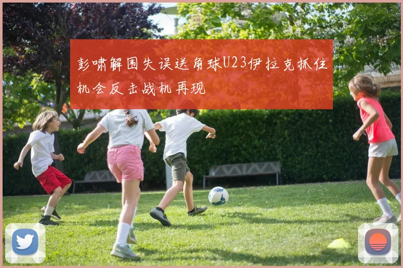 彭啸解围失误送角球U23伊拉克抓住机会反击战机再现