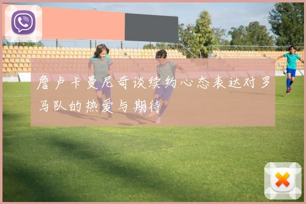 詹卢卡曼尼奇谈续约心态表达对罗马队的热爱与期待