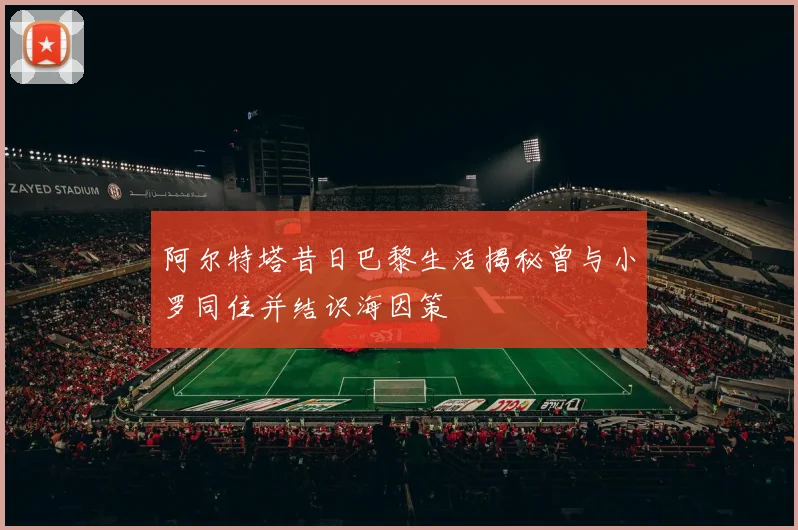 阿尔特塔昔日巴黎生活揭秘曾与小罗同住并结识海因策